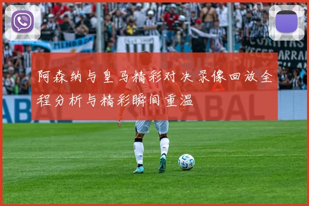 阿森纳与皇马精彩对决录像回放全程分析与精彩瞬间重温