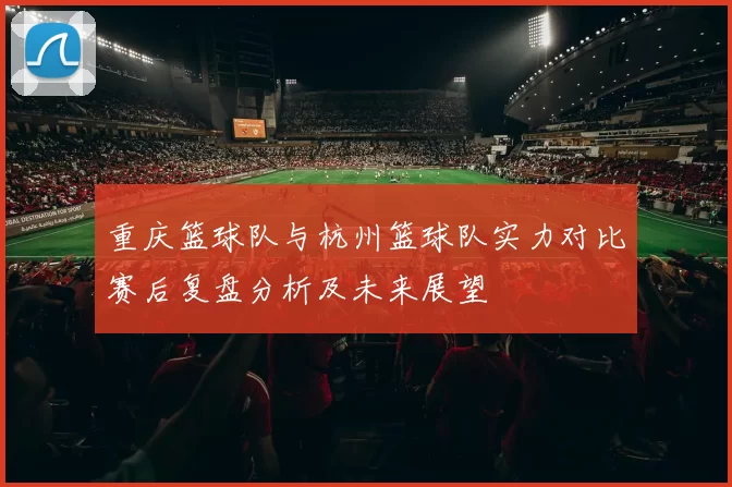 重庆篮球队与杭州篮球队实力对比赛后复盘分析及未来展望