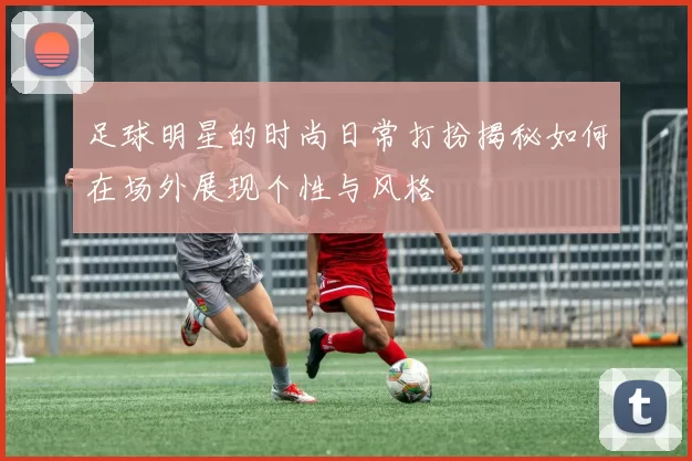 足球明星的时尚日常打扮揭秘如何在场外展现个性与风格
