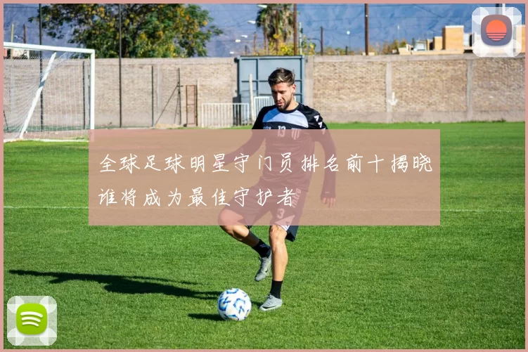全球足球明星守门员排名前十揭晓谁将成为最佳守护者