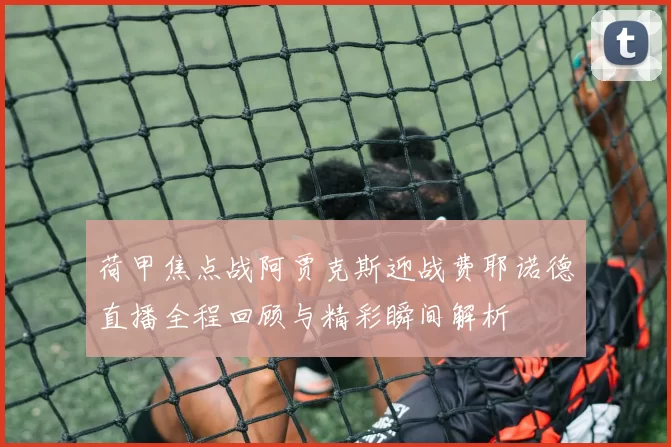 荷甲焦点战阿贾克斯迎战费耶诺德直播全程回顾与精彩瞬间解析