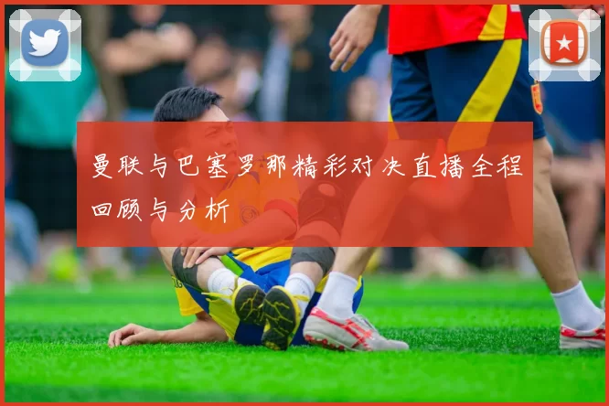 曼联与巴塞罗那精彩对决直播全程回顾与分析
