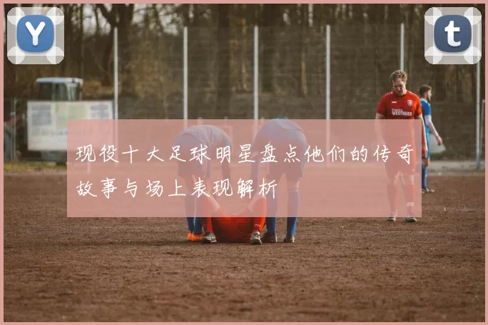 现役十大足球明星盘点他们的传奇故事与场上表现解析