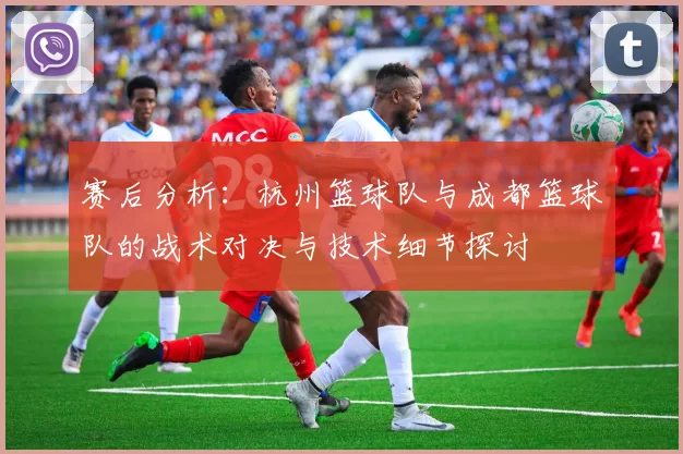 赛后分析：杭州篮球队与成都篮球队的战术对决与技术细节探讨