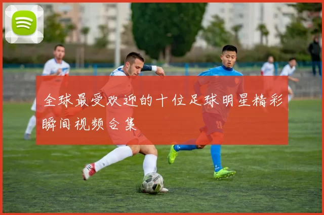 全球最受欢迎的十位足球明星精彩瞬间视频合集