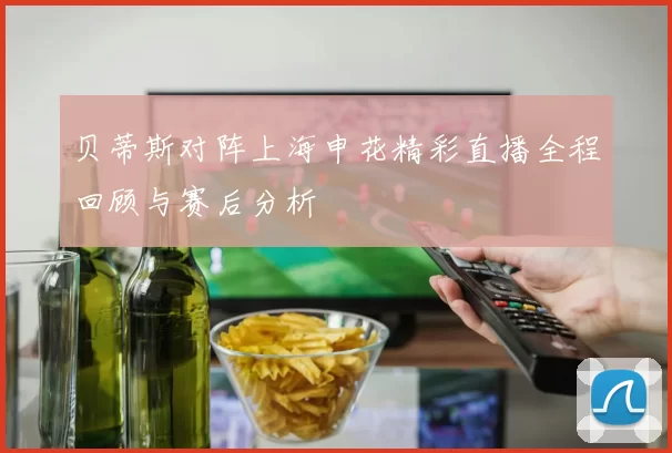 贝蒂斯对阵上海申花精彩直播全程回顾与赛后分析