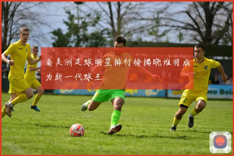 南美洲足球明星排行榜揭晓谁将成为新一代球王