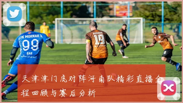天津津门虎对阵河南队精彩直播全程回顾与赛后分析