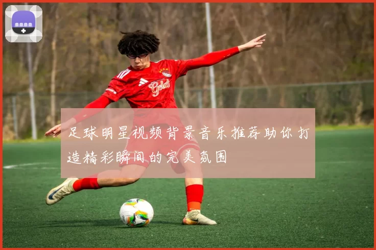 足球明星视频背景音乐推荐助你打造精彩瞬间的完美氛围