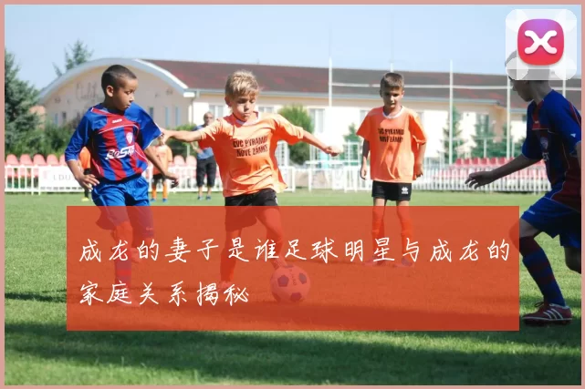 成龙的妻子是谁足球明星与成龙的家庭关系揭秘