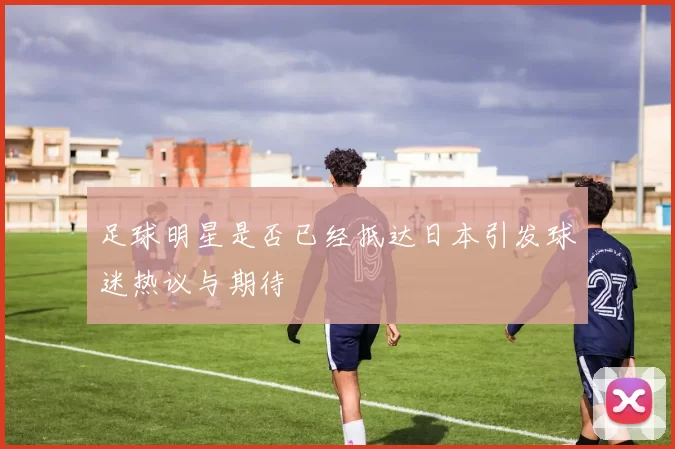 足球明星是否已经抵达日本引发球迷热议与期待