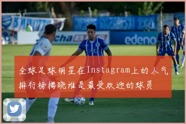 全球足球明星在Instagram上的人气排行榜揭晓谁是最受欢迎的球员