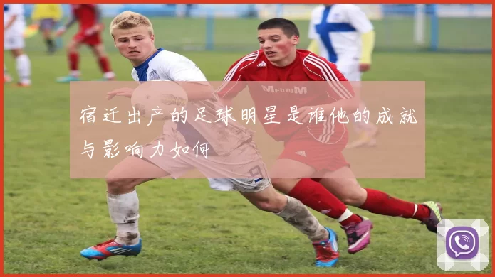 宿迁出产的足球明星是谁他的成就与影响力如何