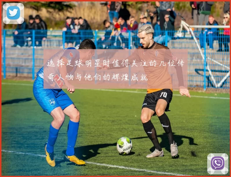 选择足球明星时值得关注的几位传奇人物与他们的辉煌成就