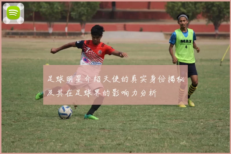 足球明星介绍天使的真实身份揭秘及其在足球界的影响力分析