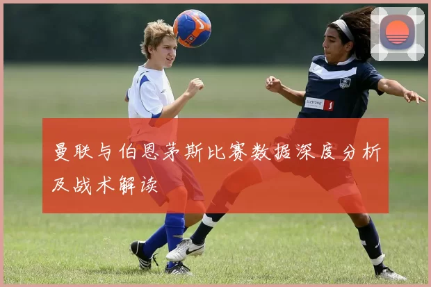 曼联与伯恩茅斯比赛数据深度分析及战术解读