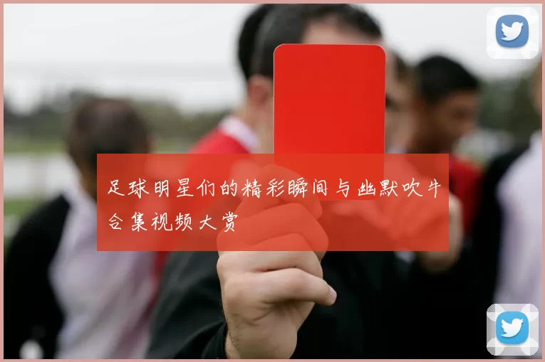 足球明星们的精彩瞬间与幽默吹牛合集视频大赏