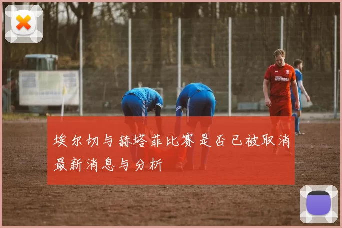 埃尔切与赫塔菲比赛是否已被取消最新消息与分析