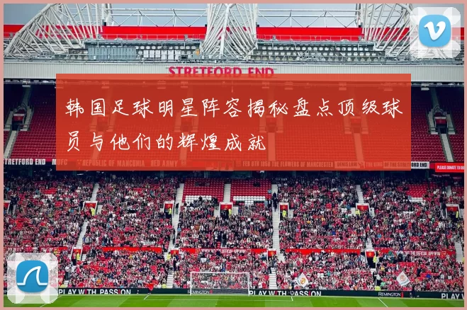 韩国足球明星阵容揭秘盘点顶级球员与他们的辉煌成就