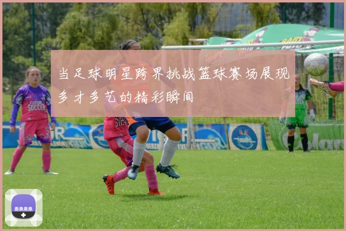 当足球明星跨界挑战篮球赛场展现多才多艺的精彩瞬间
