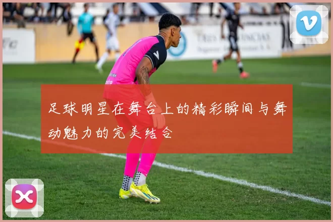 足球明星在舞台上的精彩瞬间与舞动魅力的完美结合