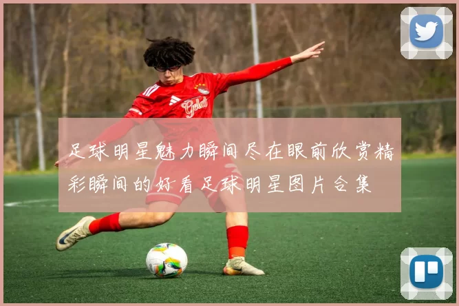 足球明星魅力瞬间尽在眼前欣赏精彩瞬间的好看足球明星图片合集