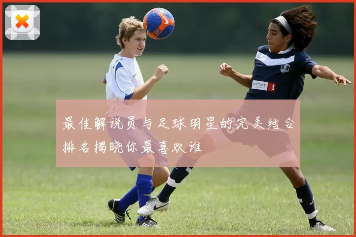 最佳解说员与足球明星的完美结合排名揭晓你最喜欢谁