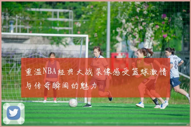 重温NBA经典大战录像感受篮球激情与传奇瞬间的魅力