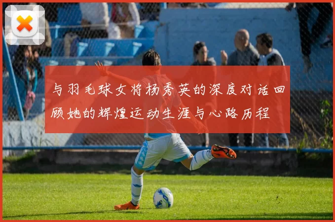 与羽毛球女将杨秀英的深度对话回顾她的辉煌运动生涯与心路历程