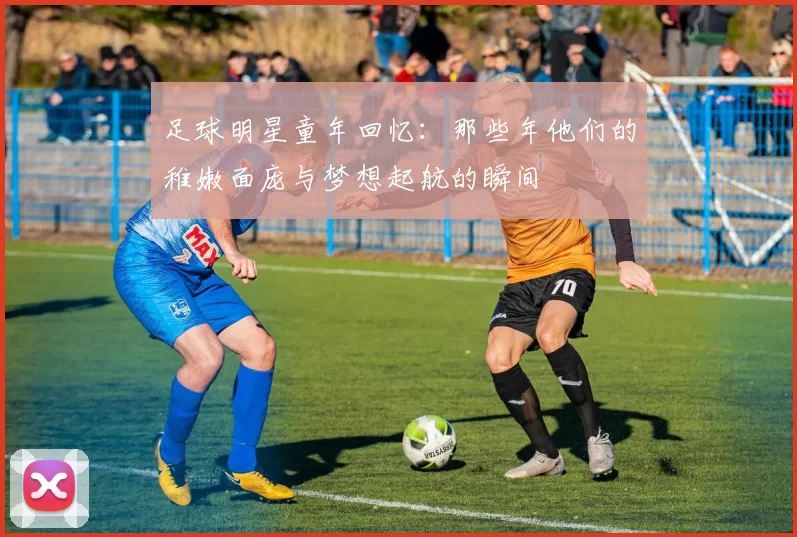 足球明星童年回忆：那些年他们的稚嫩面庞与梦想起航的瞬间