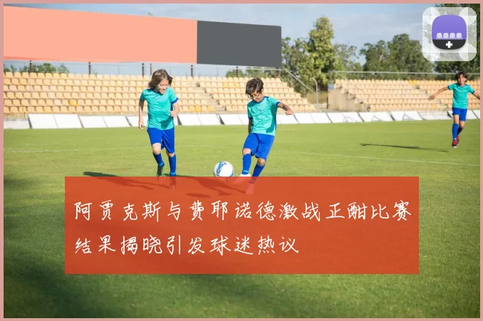 阿贾克斯与费耶诺德激战正酣比赛结果揭晓引发球迷热议