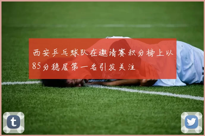 西安乒乓球队在邀请赛积分榜上以85分稳居第一名引发关注