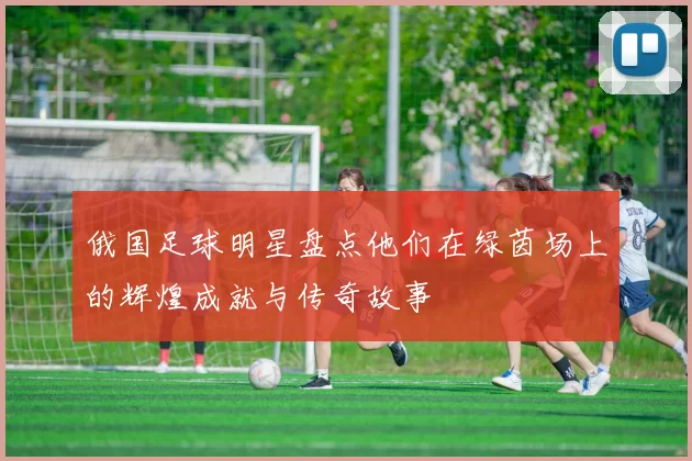 俄国足球明星盘点他们在绿茵场上的辉煌成就与传奇故事
