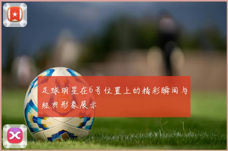 足球明星在6号位置上的精彩瞬间与经典形象展示