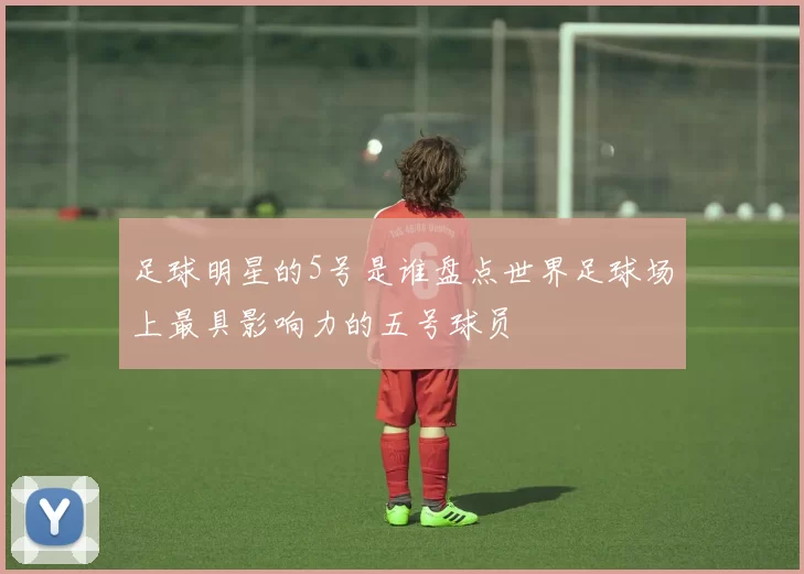 足球明星的5号是谁盘点世界足球场上最具影响力的五号球员