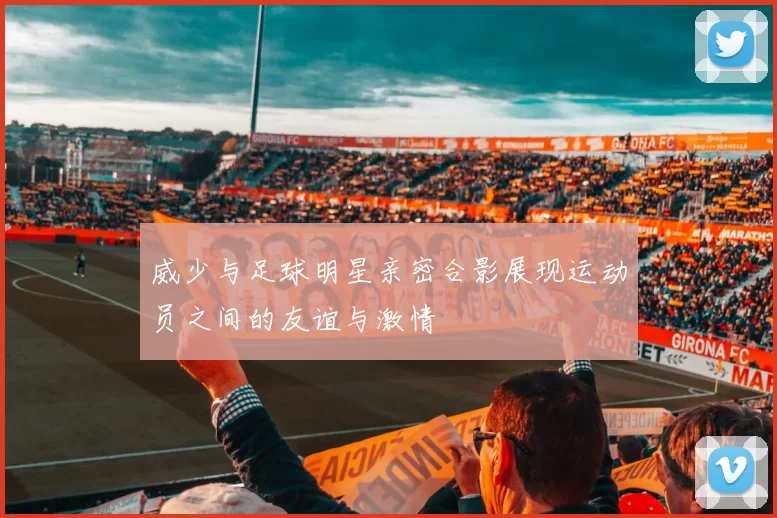 威少与足球明星亲密合影展现运动员之间的友谊与激情